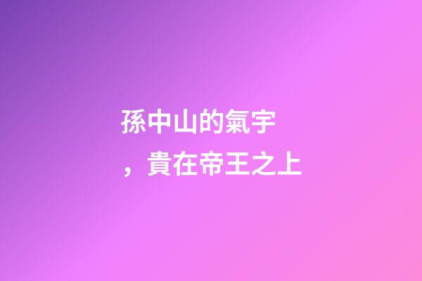 孫中山的氣宇，貴在帝王之上